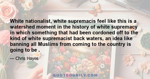 White nationalist, white supremacis feel like this is a watershed moment in the history of white supremacy in which something that had been cordoned off to the kind of white supremacist back waters, an idea like banning 