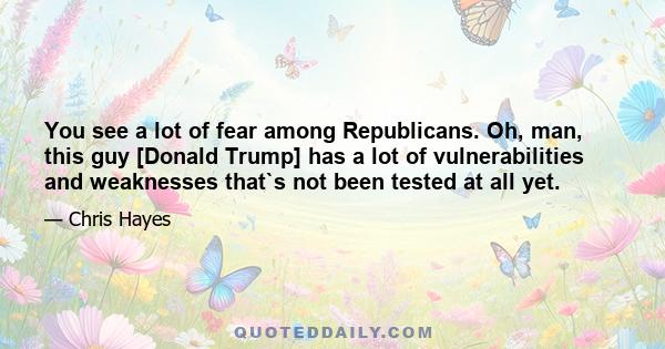 You see a lot of fear among Republicans. Oh, man, this guy [Donald Trump] has a lot of vulnerabilities and weaknesses that`s not been tested at all yet.