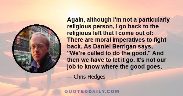 Again, although I'm not a particularly religious person, I go back to the religious left that I come out of: There are moral imperatives to fight back. As Daniel Berrigan says, We're called to do the good. And then we