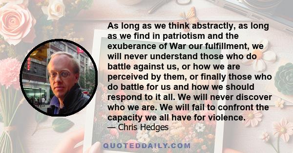 As long as we think abstractly, as long as we find in patriotism and the exuberance of War our fulfillment, we will never understand those who do battle against us, or how we are perceived by them, or finally those who