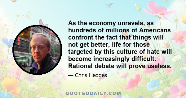 As the economy unravels, as hundreds of millions of Americans confront the fact that things will not get better, life for those targeted by this culture of hate will become increasingly difficult. Rational debate will