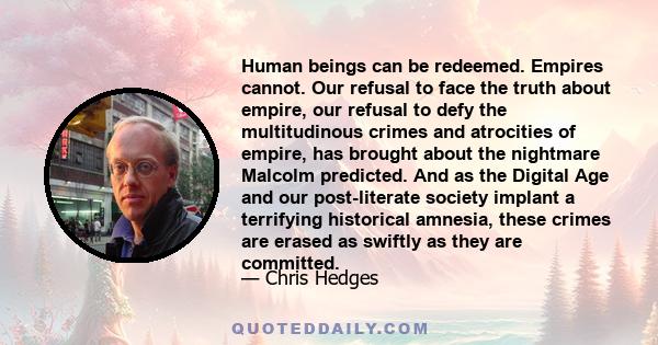 Human beings can be redeemed. Empires cannot. Our refusal to face the truth about empire, our refusal to defy the multitudinous crimes and atrocities of empire, has brought about the nightmare Malcolm predicted. And as