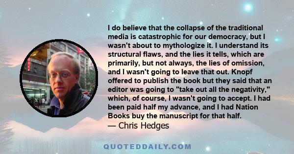 I do believe that the collapse of the traditional media is catastrophic for our democracy, but I wasn't about to mythologize it. I understand its structural flaws, and the lies it tells, which are primarily, but not