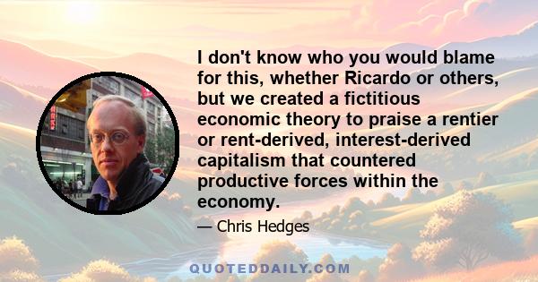 I don't know who you would blame for this, whether Ricardo or others, but we created a fictitious economic theory to praise a rentier or rent-derived, interest-derived capitalism that countered productive forces within