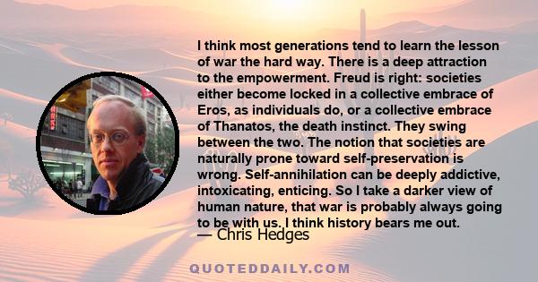 I think most generations tend to learn the lesson of war the hard way. There is a deep attraction to the empowerment. Freud is right: societies either become locked in a collective embrace of Eros, as individuals do, or 