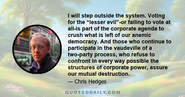 I will step outside the system. Voting for the “lesser evil”-or failing to vote at all-is part of the corporate agenda to crush what is left of our anemic democracy. And those who continue to participate in the