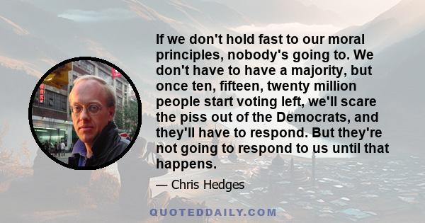 If we don't hold fast to our moral principles, nobody's going to. We don't have to have a majority, but once ten, fifteen, twenty million people start voting left, we'll scare the piss out of the Democrats, and they'll