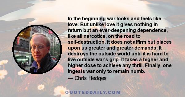 In the beginning war looks and feels like love. But unlike love it gives nothing in return but an ever-deepening dependence, like all narcotics, on the road to self-destruction. It does not affirm but places upon us