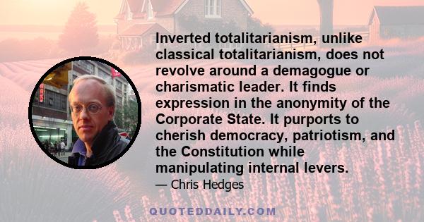 Inverted totalitarianism, unlike classical totalitarianism, does not revolve around a demagogue or charismatic leader. It finds expression in the anonymity of the Corporate State. It purports to cherish democracy,