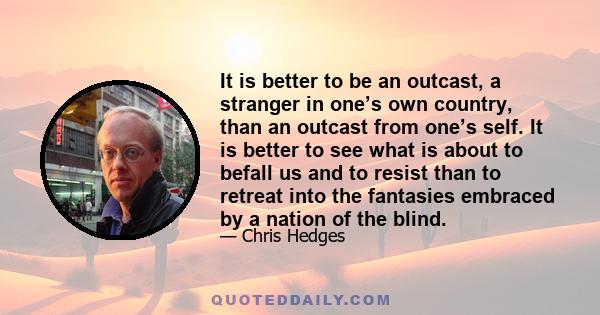 It is better to be an outcast, a stranger in one’s own country, than an outcast from one’s self. It is better to see what is about to befall us and to resist than to retreat into the fantasies embraced by a nation of