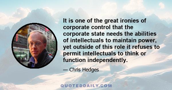 It is one of the great ironies of corporate control that the corporate state needs the abilities of intellectuals to maintain power, yet outside of this role it refuses to permit intellectuals to think or function