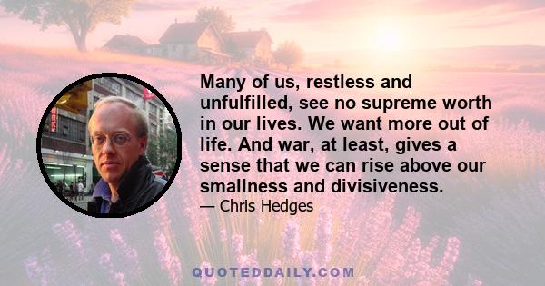 Many of us, restless and unfulfilled, see no supreme worth in our lives. We want more out of life. And war, at least, gives a sense that we can rise above our smallness and divisiveness.