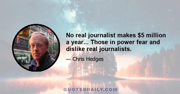 No real journalist makes $5 million a year... Those in power fear and dislike real journalists.