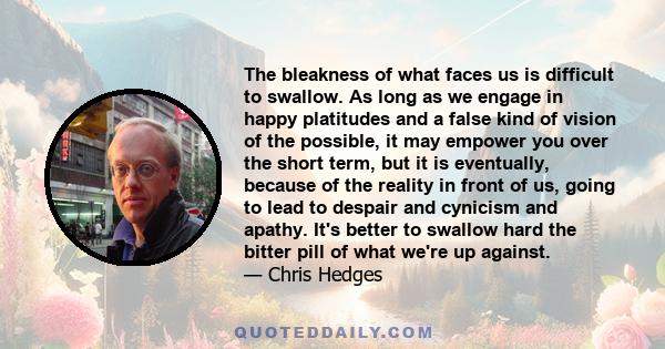 The bleakness of what faces us is difficult to swallow. As long as we engage in happy platitudes and a false kind of vision of the possible, it may empower you over the short term, but it is eventually, because of the