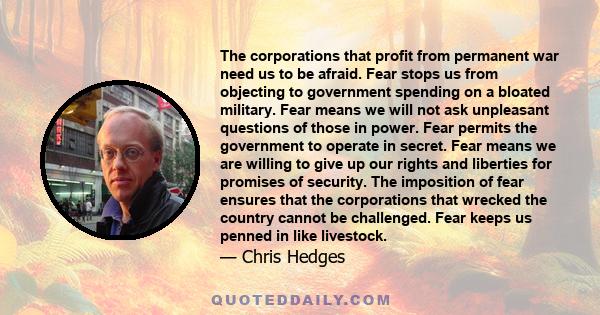 The corporations that profit from permanent war need us to be afraid. Fear stops us from objecting to government spending on a bloated military. Fear means we will not ask unpleasant questions of those in power. Fear