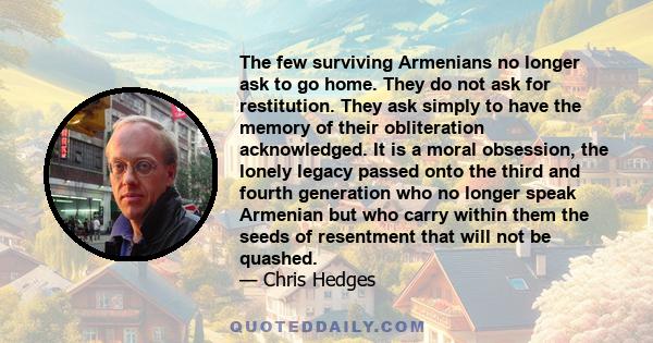 The few surviving Armenians no longer ask to go home. They do not ask for restitution. They ask simply to have the memory of their obliteration acknowledged. It is a moral obsession, the lonely legacy passed onto the