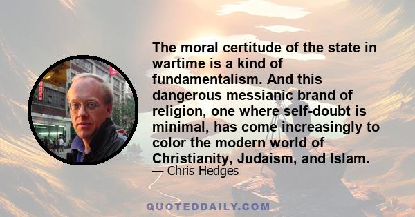 The moral certitude of the state in wartime is a kind of fundamentalism. And this dangerous messianic brand of religion, one where self-doubt is minimal, has come increasingly to color the modern world of Christianity,