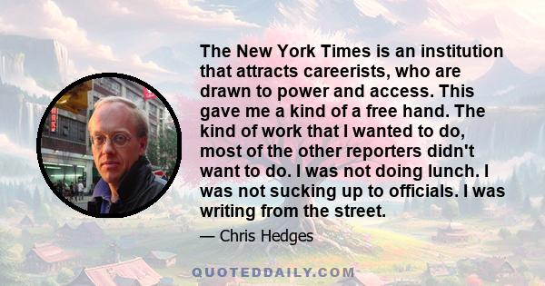 The New York Times is an institution that attracts careerists, who are drawn to power and access. This gave me a kind of a free hand. The kind of work that I wanted to do, most of the other reporters didn't want to do.