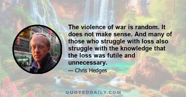 The violence of war is random. It does not make sense. And many of those who struggle with loss also struggle with the knowledge that the loss was futile and unnecessary.