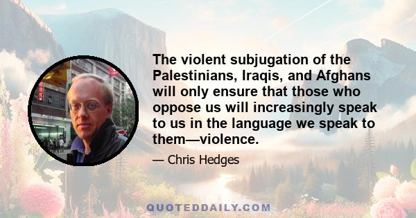 The violent subjugation of the Palestinians, Iraqis, and Afghans will only ensure that those who oppose us will increasingly speak to us in the language we speak to them—violence.