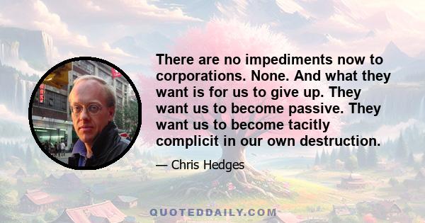 There are no impediments now to corporations. None. And what they want is for us to give up. They want us to become passive. They want us to become tacitly complicit in our own destruction.