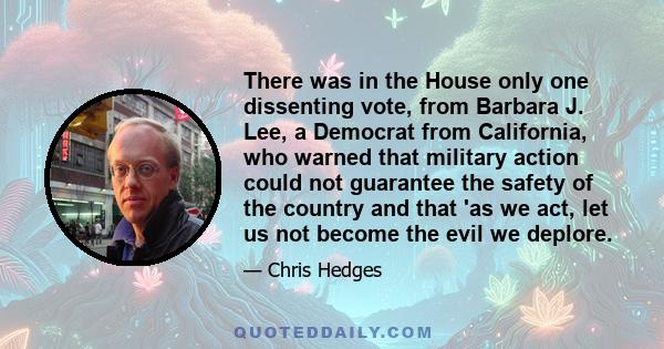 There was in the House only one dissenting vote, from Barbara J. Lee, a Democrat from California, who warned that military action could not guarantee the safety of the country and that 'as we act, let us not become the