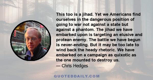 This too is a jihad. Yet we Americans find ourselves in the dangerous position of going to war not against a state but against a phantom. The jihad we have embarked upon is targeting an elusive and protean enemy. The