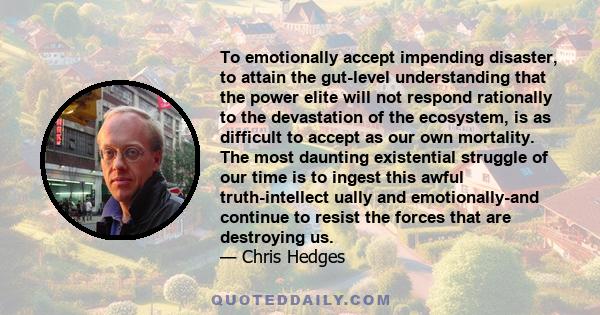 To emotionally accept impending disaster, to attain the gut-level understanding that the power elite will not respond rationally to the devastation of the ecosystem, is as difficult to accept as our own mortality. The