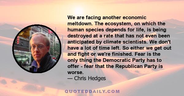 We are facing another economic meltdown. The ecosystem, on which the human species depends for life, is being destroyed at a rate that has not even been anticipated by climate scientists. We don't have a lot of time