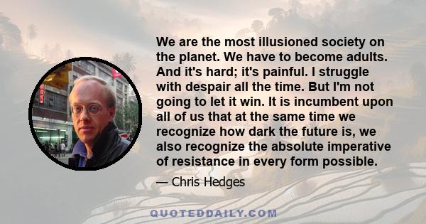 We are the most illusioned society on the planet. We have to become adults. And it's hard; it's painful. I struggle with despair all the time. But I'm not going to let it win. It is incumbent upon all of us that at the