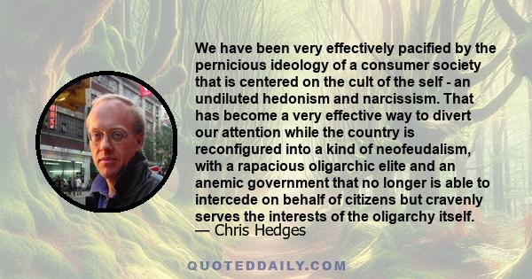 We have been very effectively pacified by the pernicious ideology of a consumer society that is centered on the cult of the self - an undiluted hedonism and narcissism. That has become a very effective way to divert our 