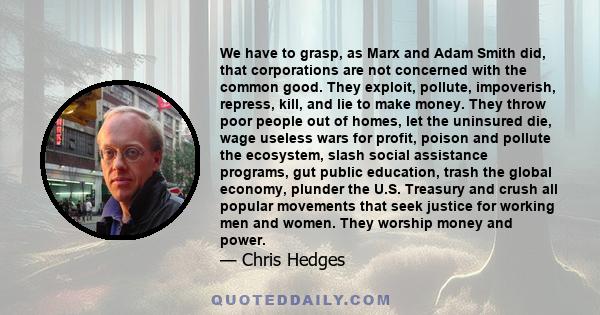 We have to grasp, as Marx and Adam Smith did, that corporations are not concerned with the common good. They exploit, pollute, impoverish, repress, kill, and lie to make money. They throw poor people out of homes, let