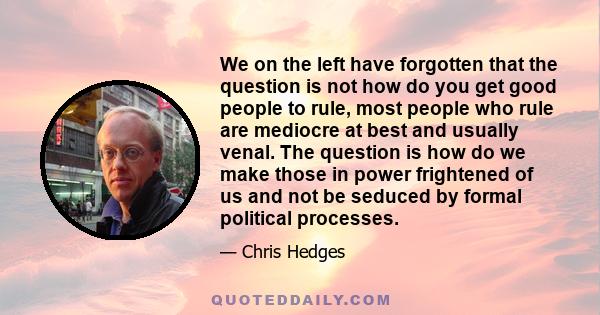 We on the left have forgotten that the question is not how do you get good people to rule, most people who rule are mediocre at best and usually venal. The question is how do we make those in power frightened of us and