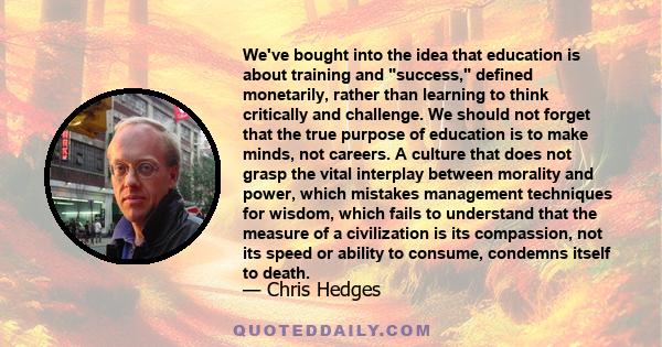 We've bought into the idea that education is about training and success, defined monetarily, rather than learning to think critically and challenge. We should not forget that the true purpose of education is to make