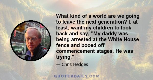 What kind of a world are we going to leave the next generation? I, at least, want my children to look back and say, My daddy was being arrested at the White House fence and booed off commencement stages. He was trying.