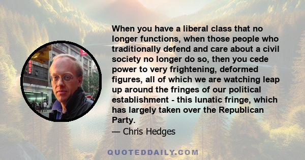 When you have a liberal class that no longer functions, when those people who traditionally defend and care about a civil society no longer do so, then you cede power to very frightening, deformed figures, all of which