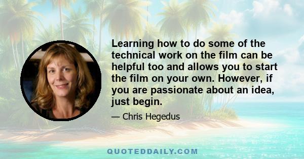 Learning how to do some of the technical work on the film can be helpful too and allows you to start the film on your own. However, if you are passionate about an idea, just begin.