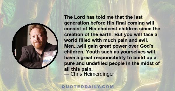 The Lord has told me that the last generation before His final coming will consist of His choicest children since the creation of the earth. But you will face a world filled with much pain and evil. Men...will gain