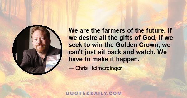 We are the farmers of the future. If we desire all the gifts of God, if we seek to win the Golden Crown, we can't just sit back and watch. We have to make it happen.