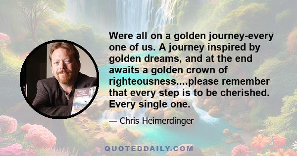 Were all on a golden journey-every one of us. A journey inspired by golden dreams, and at the end awaits a golden crown of righteousness....please remember that every step is to be cherished. Every single one.