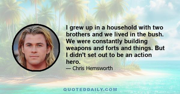 I grew up in a household with two brothers and we lived in the bush. We were constantly building weapons and forts and things. But I didn't set out to be an action hero.