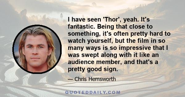 I have seen 'Thor', yeah. It's fantastic. Being that close to something, it's often pretty hard to watch yourself, but the film in so many ways is so impressive that I was swept along with it like an audience member,