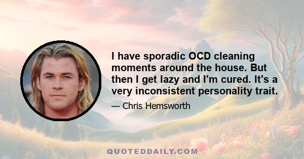 I have sporadic OCD cleaning moments around the house. But then I get lazy and I'm cured. It's a very inconsistent personality trait.