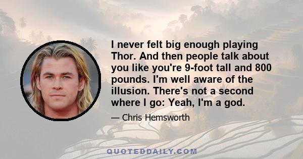 I never felt big enough playing Thor. And then people talk about you like you're 9-foot tall and 800 pounds. I'm well aware of the illusion. There's not a second where I go: Yeah, I'm a god.