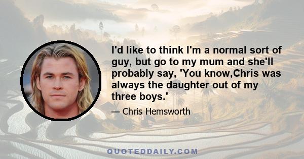 I'd like to think I'm a normal sort of guy, but go to my mum and she'll probably say, 'You know,Chris was always the daughter out of my three boys.'