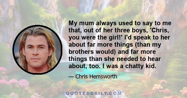 My mum always used to say to me that, out of her three boys, 'Chris, you were the girl!' I'd speak to her about far more things (than my brothers would) and far more things than she needed to hear about, too. I was a