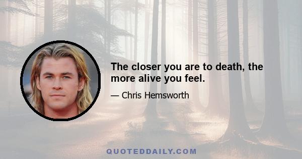 The closer you are to death, the more alive you feel.