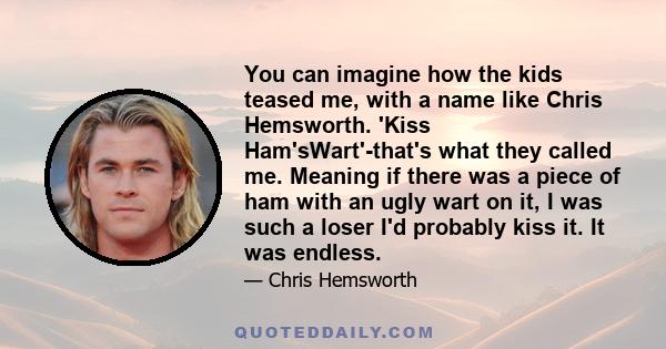 You can imagine how the kids teased me, with a name like Chris Hemsworth. 'Kiss Ham'sWart'-that's what they called me. Meaning if there was a piece of ham with an ugly wart on it, I was such a loser I'd probably kiss