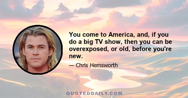 You come to America, and, if you do a big TV show, then you can be overexposed, or old, before you're new.