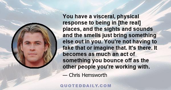 You have a visceral, physical response to being in [the real] places, and the sights and sounds and the smells just bring something else out in you. You're not having to fake that or imagine that. It's there. It becomes 